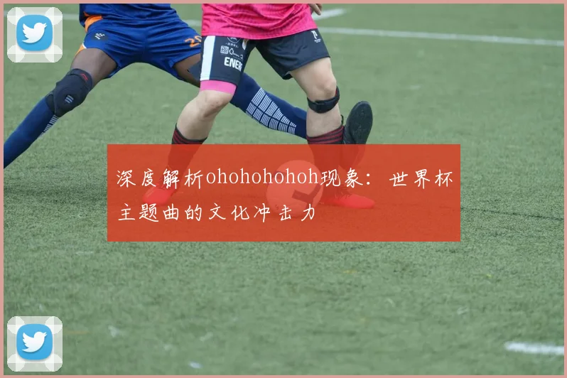 深度解析ohohohohoh现象：世界杯主题曲的文化冲击力