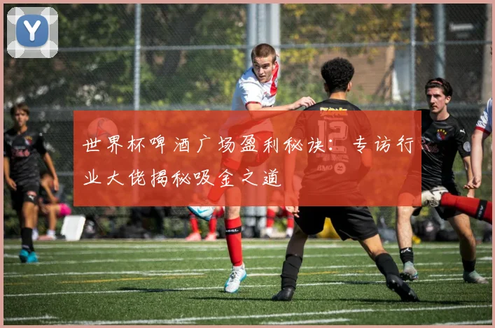世界杯啤酒广场盈利秘诀：专访行业大佬揭秘吸金之道