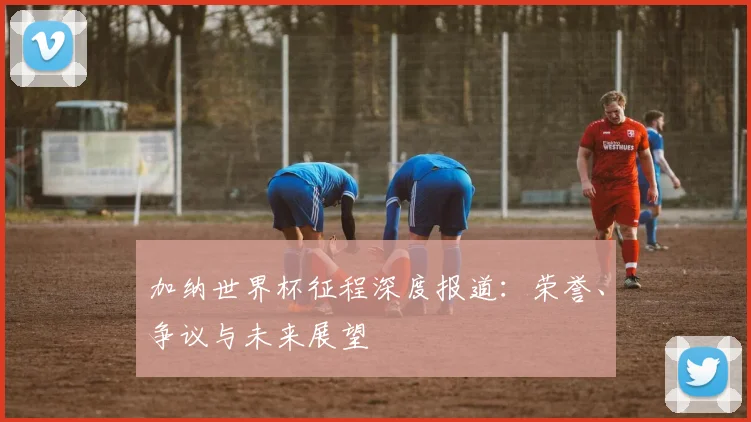 加纳世界杯征程深度报道：荣誉、争议与未来展望
