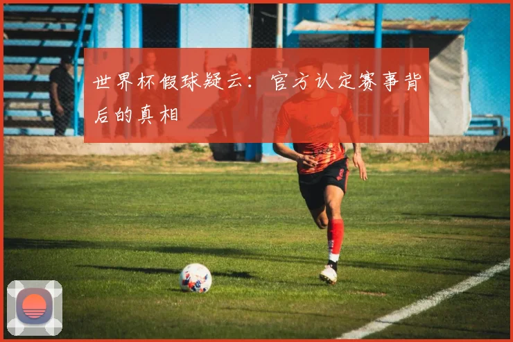 世界杯假球疑云：官方认定赛事背后的真相
