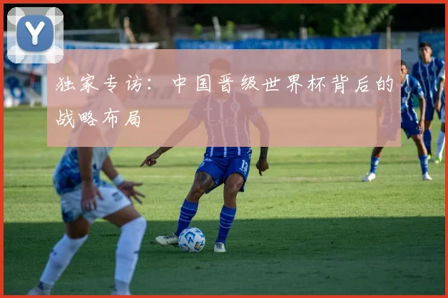独家专访：中国晋级世界杯背后的战略布局
