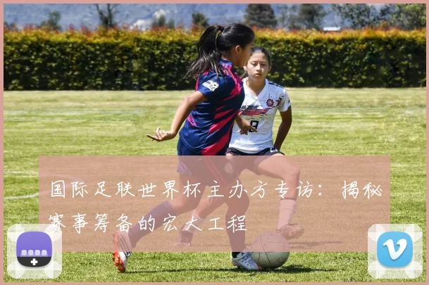 国际足联世界杯主办方专访：揭秘赛事筹备的宏大工程