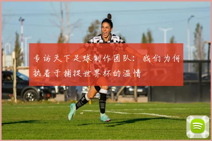 专访天下足球制作团队：我们为何执着于捕捉世界杯的温情