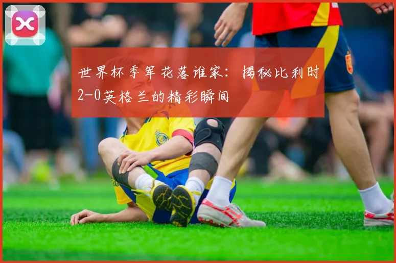 世界杯季军花落谁家：揭秘比利时2-0英格兰的精彩瞬间