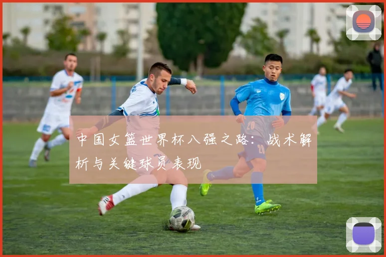 中国女篮世界杯八强之路：战术解析与关键球员表现