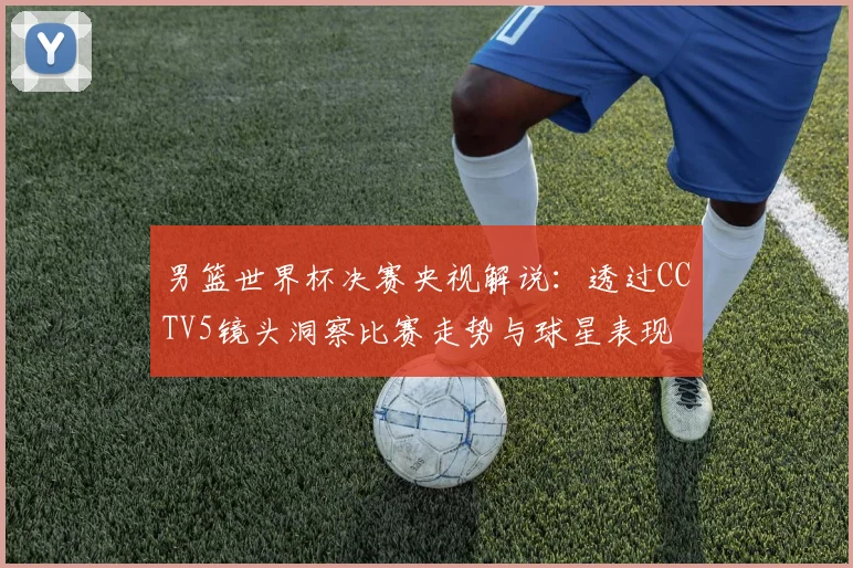 男篮世界杯决赛央视解说：透过CCTV5镜头洞察比赛走势与球星表现