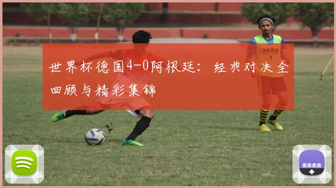世界杯德国4-0阿根廷：经典对决全回顾与精彩集锦