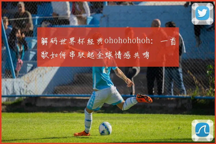 解码世界杯经典ohohohohoh：一首歌如何串联起全球情感共鸣