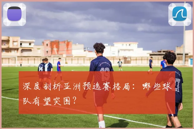 深度剖析亚洲预选赛格局：哪些球队有望突围？