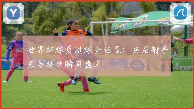 世界杯球员进球全记录：历届射手王与经典瞬间盘点