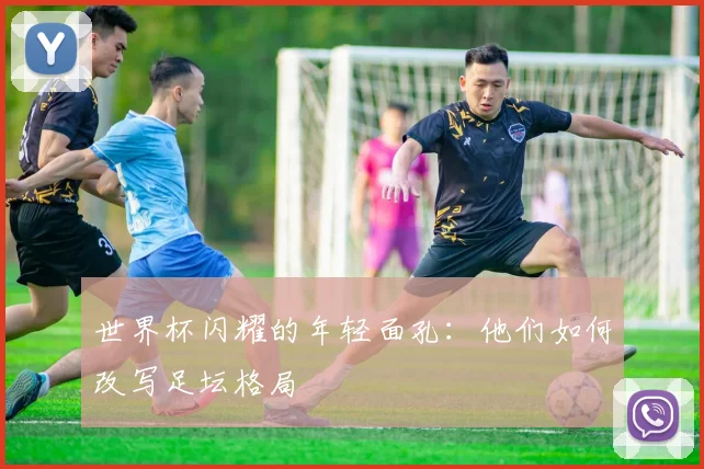 世界杯闪耀的年轻面孔:他们如何改写足坛格局