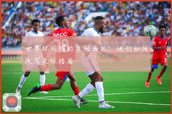 世界杯闪耀的年轻面孔:他们如何改写足坛格局