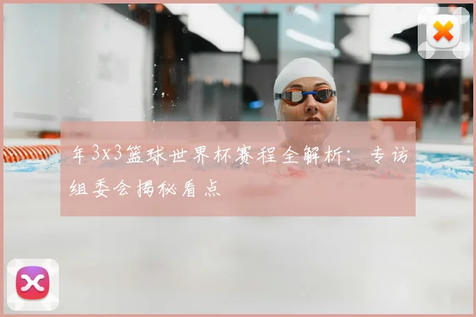 年3x3篮球世界杯赛程全解析:专访组委会揭秘看点