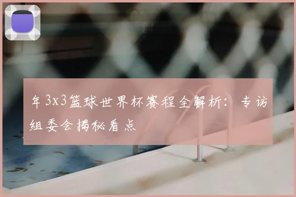 年3x3篮球世界杯赛程全解析:专访组委会揭秘看点