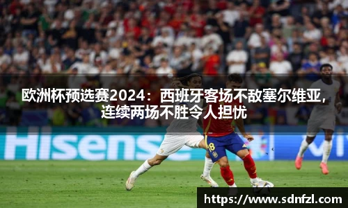 欧洲杯预选赛2024：西班牙客场不敌塞尔维亚，连续两场不胜令人担忧